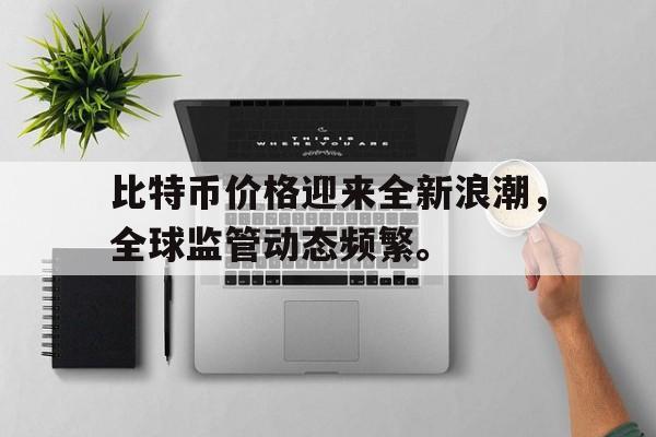 金年会app下载入口关于比特币价格迎来全新浪潮，全球监管动态频繁。的信息